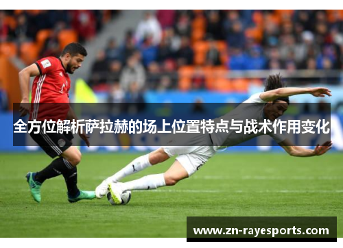 全方位解析萨拉赫的场上位置特点与战术作用变化 全方位解析萨拉赫的场上位置特点与战术作用变化