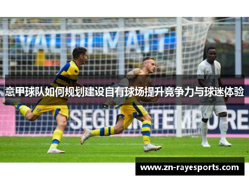 意甲球队如何规划建设自有球场提升竞争力与球迷体验 意甲球队如何规划建设自有球场提升竞争力与球迷体验