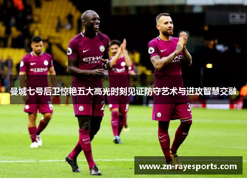 曼城七号后卫惊艳五大高光时刻见证防守艺术与进攻智慧交融 曼城七号后卫惊艳五大高光时刻见证防守艺术与进攻智慧交融