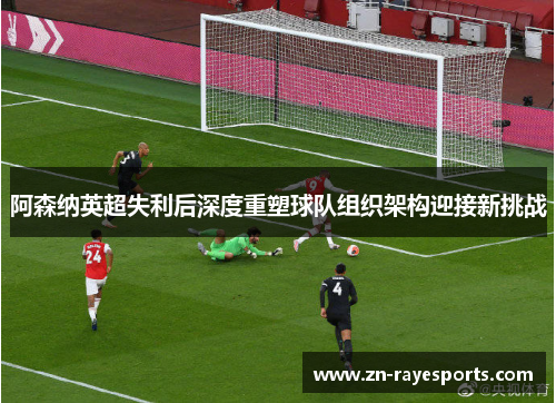 阿森纳英超失利后深度重塑球队组织架构迎接新挑战 阿森纳英超失利后深度重塑球队组织架构迎接新挑战