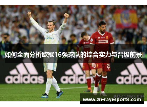 如何全面分析欧冠16强球队的综合实力与晋级前景