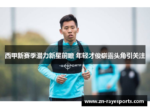 西甲新赛季潜力新星前瞻 年轻才俊崭露头角引关注