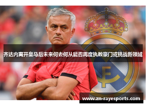 齐达内离开皇马后未来何去何从能否再度执教豪门或挑战新领域